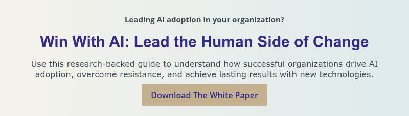 Leading AI adoption in your organization? &nbsp; Win With AI: Lead the Human Side of Change &nbsp; Use this research-backed guide to understand how successful organizations drive AI adoption, overcome resistance, and achieve lasting results with new technologies.