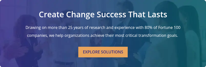 Create Change Success That Lasts &nbsp; Drawing on more than 25 years of research and experience with 80% of Fortune 100 companies, we help organizations achieve their most critical transformation goals.&nbsp;
