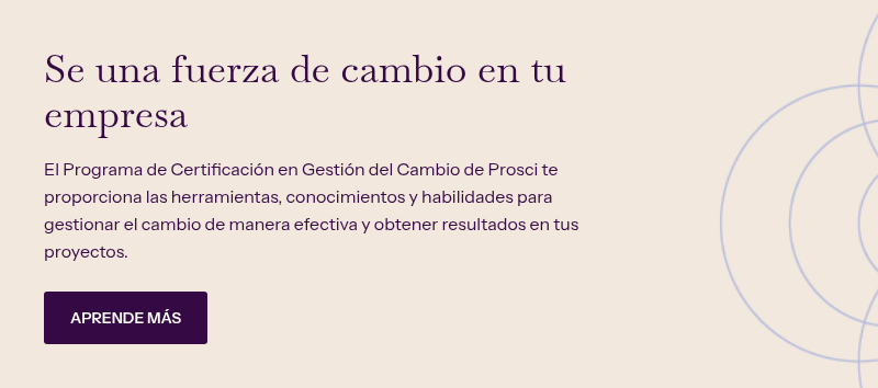 Se una fuerza de cambio en tu empresa &nbsp; El Programa de Certificación en Gestión del Cambio de Prosci te proporciona las herramientas, conocimientos y habilidades para gestionar el cambio de manera efectiva y obtener resultados en tus proyectos.