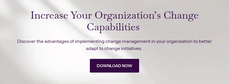 Increase Your Organization’s Change Capabilities&nbsp; &nbsp; Discover the advantages of implementing change management in your organization to better adapt to change initiatives.&nbsp;